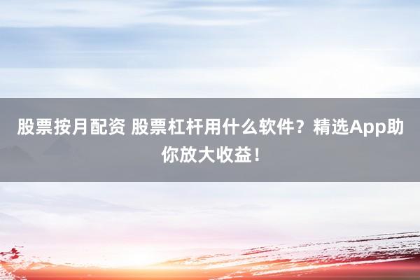 股票按月配资 股票杠杆用什么软件？精选App助你放大收益！