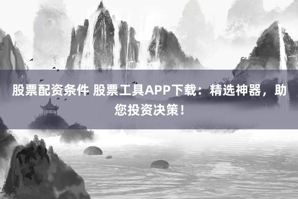 股票配资条件 股票工具APP下载：精选神器，助您投资决策！