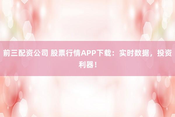 前三配资公司 股票行情APP下载：实时数据，投资利器！