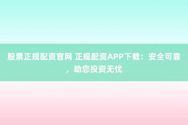 股票正规配资官网 正规配资APP下载：安全可靠，助您投资无忧