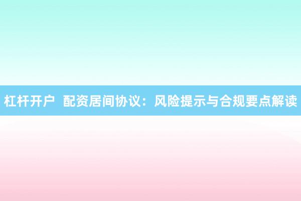 杠杆开户  配资居间协议：风险提示与合规要点解读