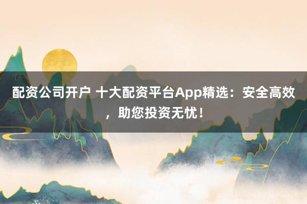配资公司开户 十大配资平台App精选：安全高效，助您投资无忧！