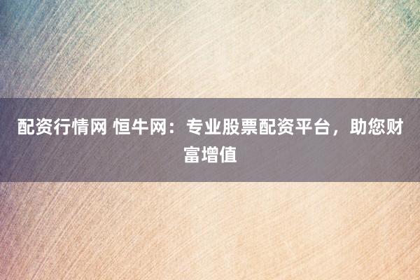 配资行情网 恒牛网：专业股票配资平台，助您财富增值