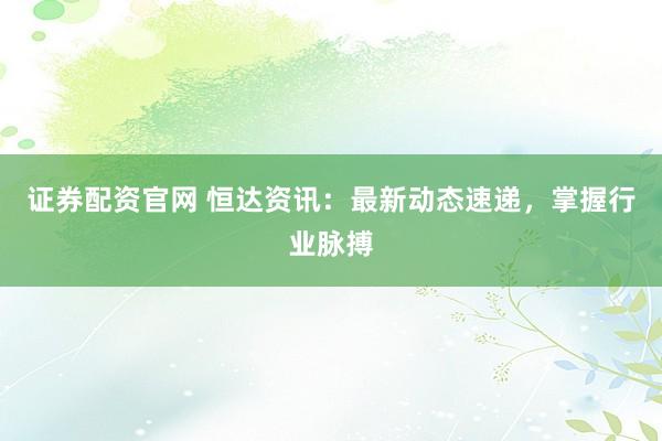 证券配资官网 恒达资讯：最新动态速递，掌握行业脉搏
