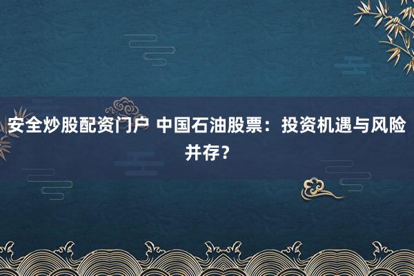 安全炒股配资门户 中国石油股票：投资机遇与风险并存？