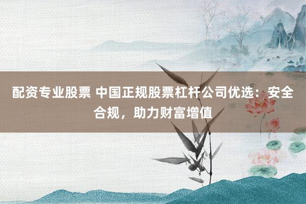 配资专业股票 中国正规股票杠杆公司优选:安全合规,助力财富增值