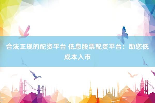 合法正规的配资平台 低息股票配资平台：助您低成本入市