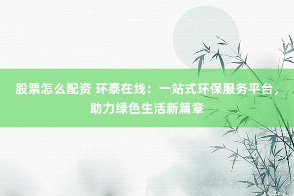 股票怎么配资 环泰在线：一站式环保服务平台，助力绿色生活新篇章