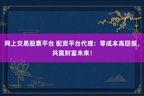 网上交易股票平台 配资平台代理：零成本高回报，共赢财富未来！