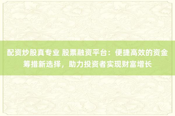 配资炒股真专业 股票融资平台：便捷高效的资金筹措新选择，助力投资者实现财富增长