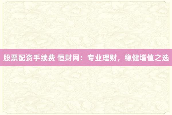 股票配资手续费 恒财网:专业理财,稳健增值之选