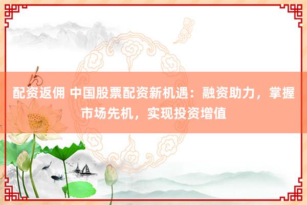 配资返佣 中国股票配资新机遇:融资助力,掌握市场先机,实现投资增值