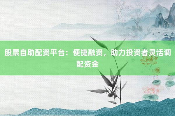 股票自助配资平台：便捷融资，助力投资者灵活调配资金