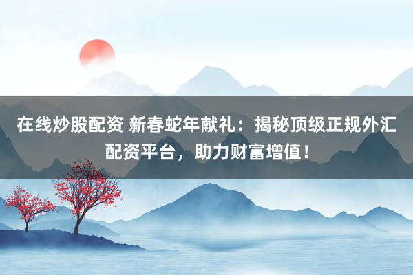 在线炒股配资 新春蛇年献礼：揭秘顶级正规外汇配资平台，助力财富增值！