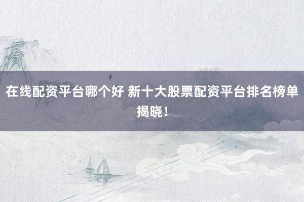 在线配资平台哪个好 新十大股票配资平台排名榜单揭晓！