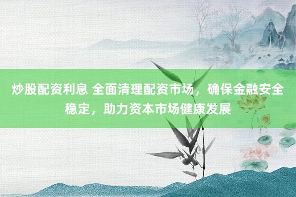 炒股配资利息 全面清理配资市场，确保金融安全稳定，助力资本市场健康发展