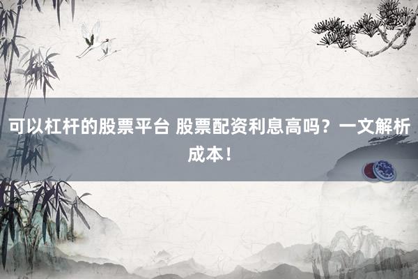 可以杠杆的股票平台 股票配资利息高吗？一文解析成本！