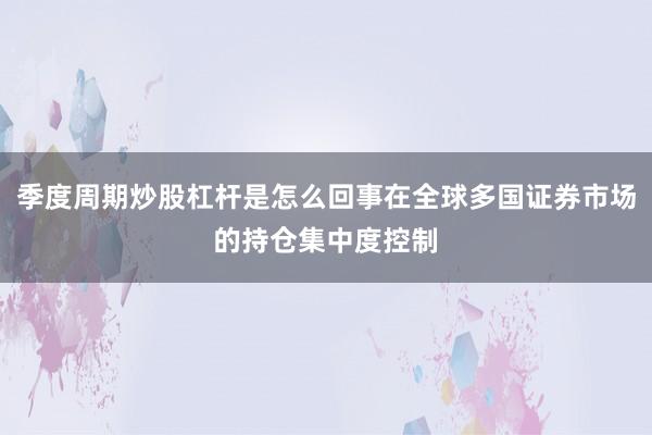 季度周期炒股杠杆是怎么回事在全球多国证券市场的持仓集中度控制