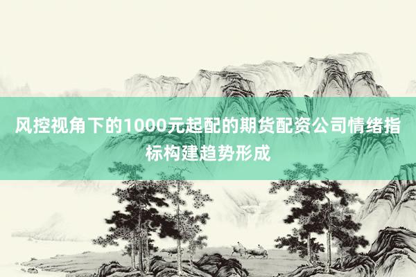 风控视角下的1000元起配的期货配资公司情绪指标构建趋势形成
