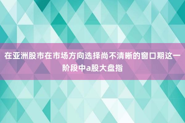 在亚洲股市在市场方向选择尚不清晰的窗口期这一阶段中a股大盘指