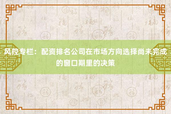 风控专栏：配资排名公司在市场方向选择尚未完成的窗口期里的决策