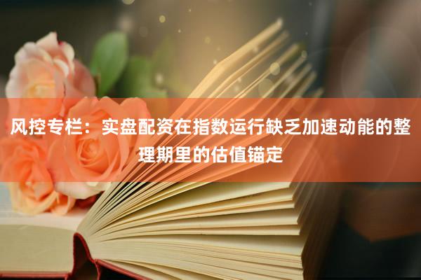 风控专栏：实盘配资在指数运行缺乏加速动能的整理期里的估值锚定