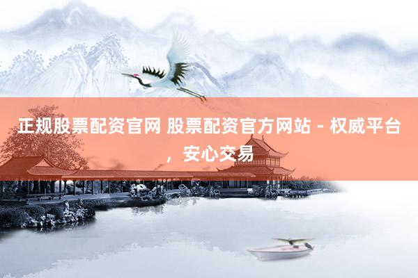 正规股票配资官网 股票配资官方网站 - 权威平台，安心交易