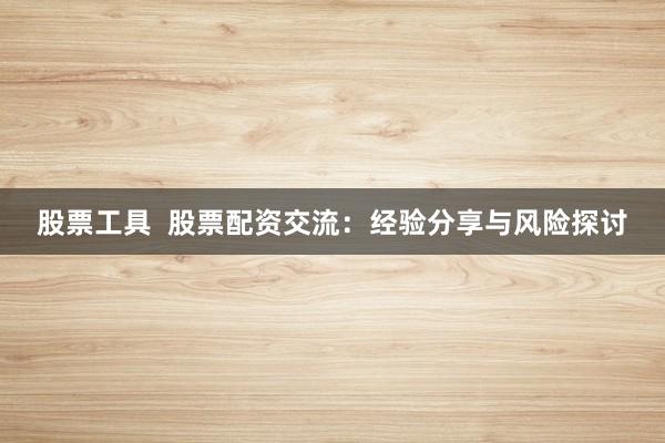 股票工具  股票配资交流：经验分享与风险探讨