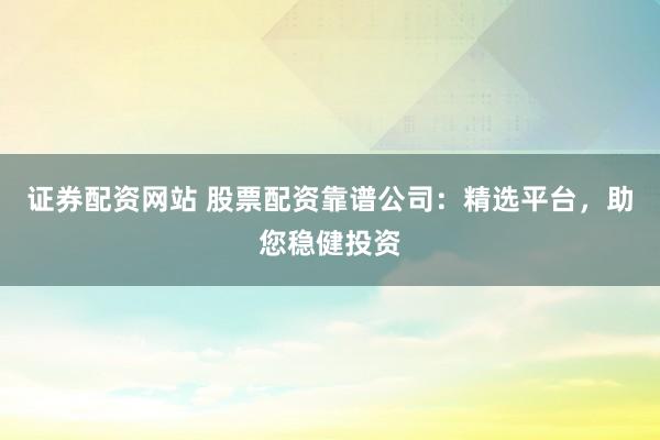 证券配资网站 股票配资靠谱公司：精选平台，助您稳健投资