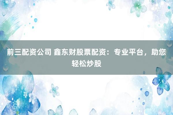 前三配资公司 鑫东财股票配资：专业平台，助您轻松炒股
