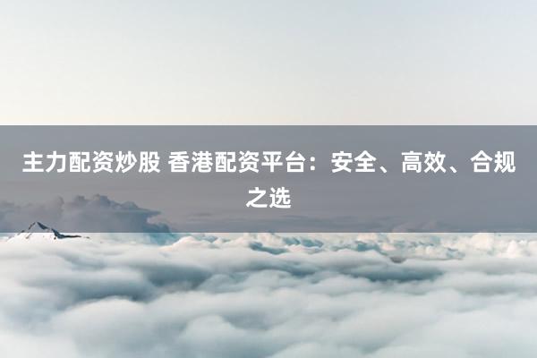 主力配资炒股 香港配资平台:安全、高效、合规之选