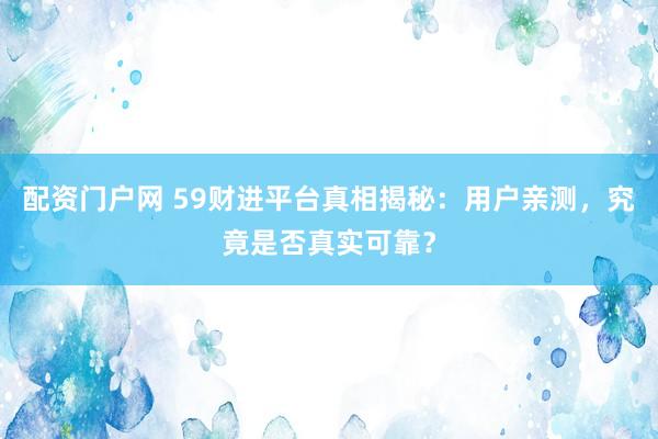 配资门户网 59财进平台真相揭秘：用户亲测，究竟是否真实可靠？