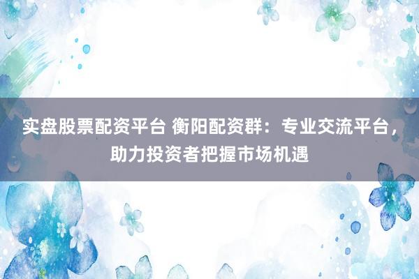 实盘股票配资平台 衡阳配资群：专业交流平台，助力投资者把握市场机遇