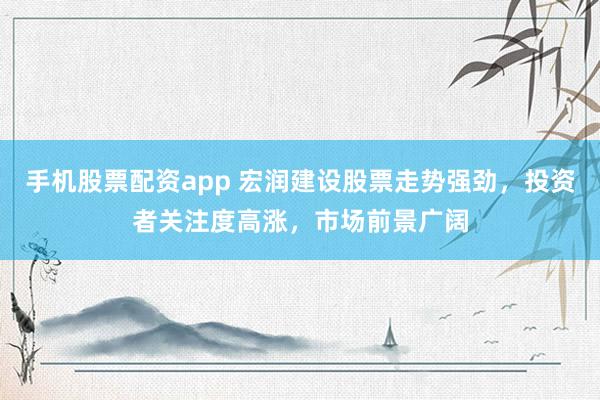 手机股票配资app 宏润建设股票走势强劲，投资者关注度高涨，市场前景广阔