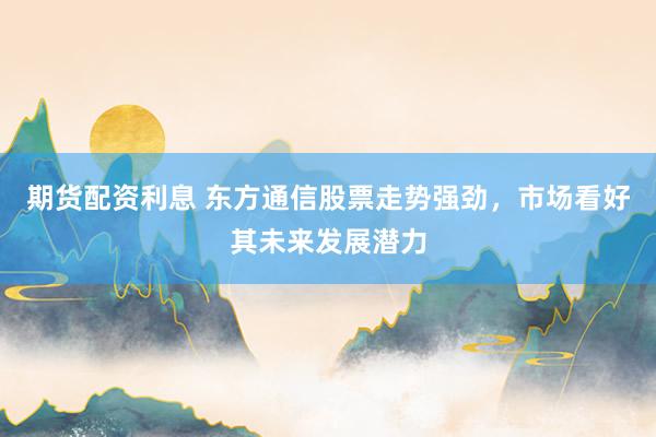 期货配资利息 东方通信股票走势强劲,市场看好其未来发展潜力