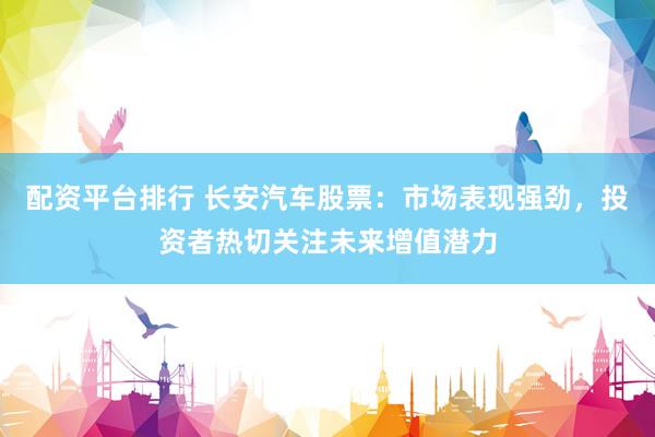 配资平台排行 长安汽车股票：市场表现强劲，投资者热切关注未来增值潜力