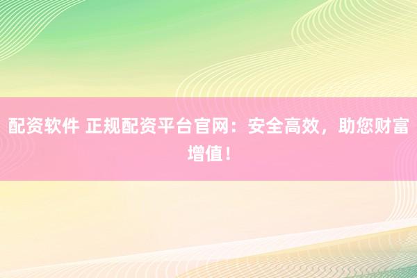 配资软件 正规配资平台官网：安全高效，助您财富增值！