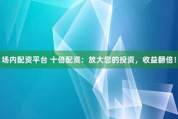 场内配资平台 十倍配资：放大您的投资，收益翻倍！