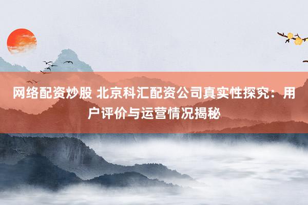 网络配资炒股 北京科汇配资公司真实性探究：用户评价与运营情况揭秘