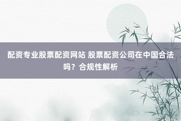 配资专业股票配资网站 股票配资公司在中国合法吗？合规性解析