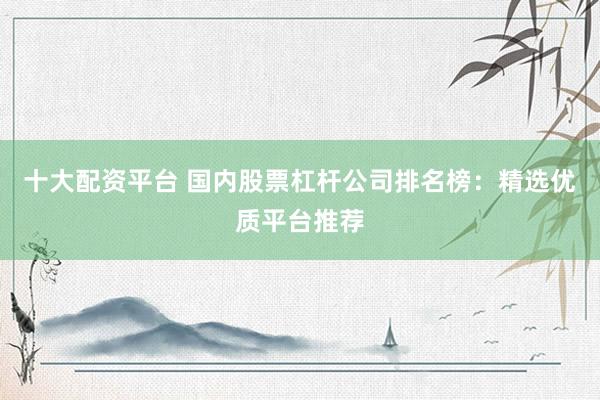 十大配资平台 国内股票杠杆公司排名榜：精选优质平台推荐