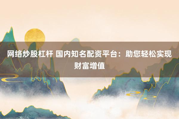 网络炒股杠杆 国内知名配资平台：助您轻松实现财富增值
