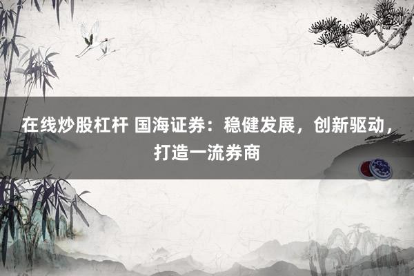 在线炒股杠杆 国海证券:稳健发展,创新驱动,打造一流券商
