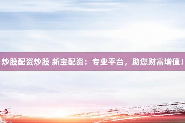 炒股配资炒股 新宝配资：专业平台，助您财富增值！