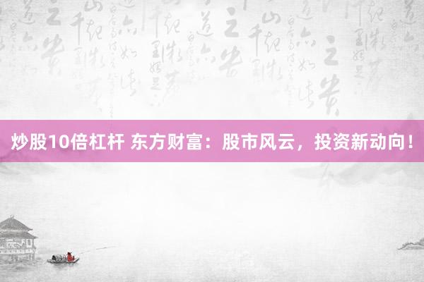 炒股10倍杠杆 东方财富：股市风云，投资新动向！