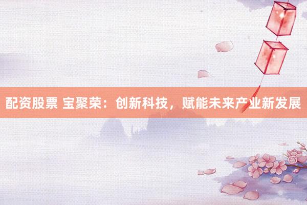 配资股票 宝聚荣:创新科技,赋能未来产业新发展