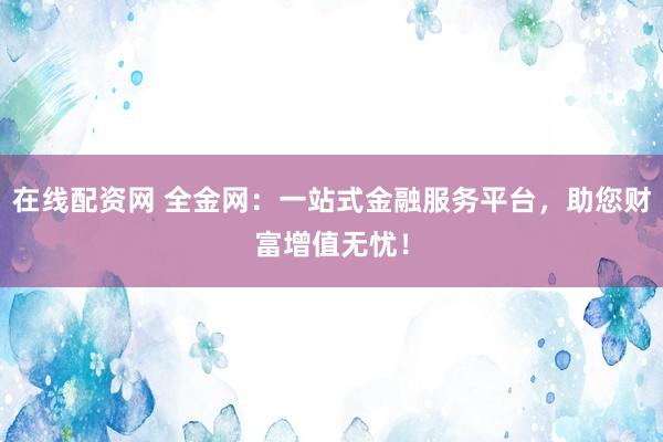 在线配资网 全金网:一站式金融服务平台,助您财富增值无忧!