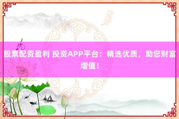 股票配资盈利 投资APP平台:精选优质,助您财富增值!