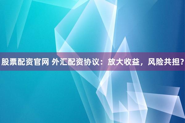 股票配资官网 外汇配资协议：放大收益，风险共担？