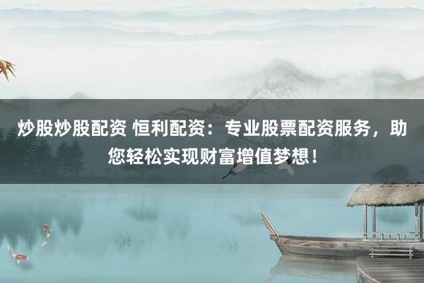 炒股炒股配资 恒利配资：专业股票配资服务，助您轻松实现财富增值梦想！